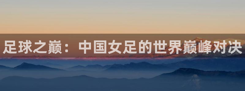 世界杯 直播:足球之巅:中国女足的世界巅峰对决